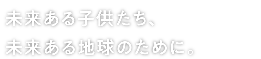 未来ある子供たち、未来ある地球のために。